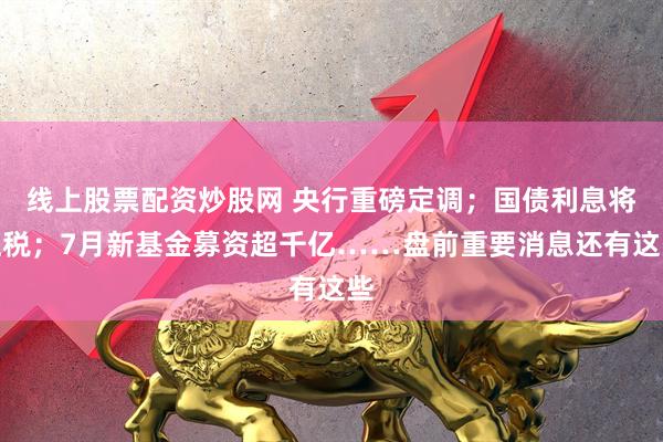 线上股票配资炒股网 央行重磅定调；国债利息将征税；7月新基金募资超千亿……盘前重要消息还有这些