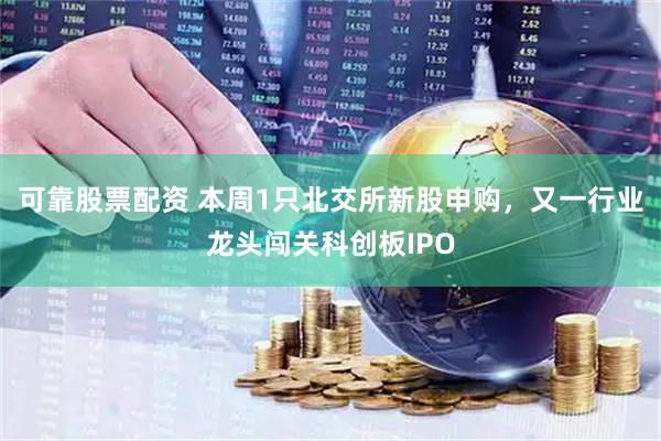 可靠股票配资 本周1只北交所新股申购，又一行业龙头闯关科创板IPO