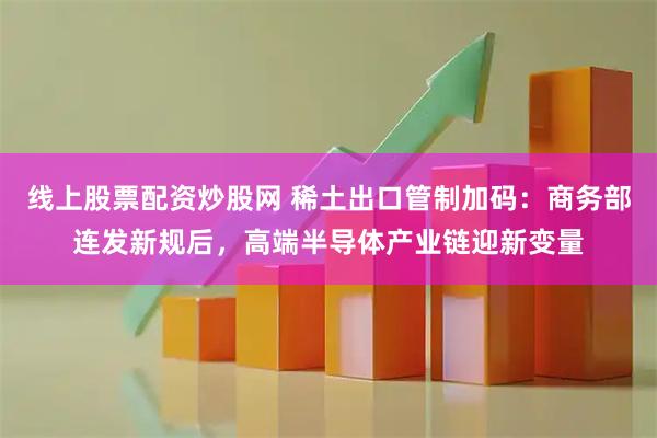 线上股票配资炒股网 稀土出口管制加码：商务部连发新规后，高端半导体产业链迎新变量