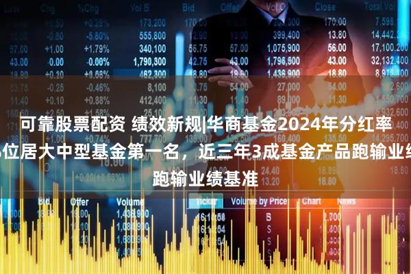 可靠股票配资 绩效新规|华商基金2024年分红率147%位居大中型基金第一名，近三年3成基金产品跑输业绩基准
