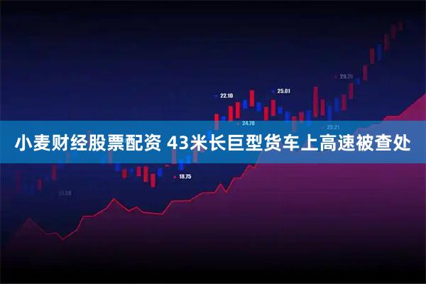 小麦财经股票配资 43米长巨型货车上高速被查处