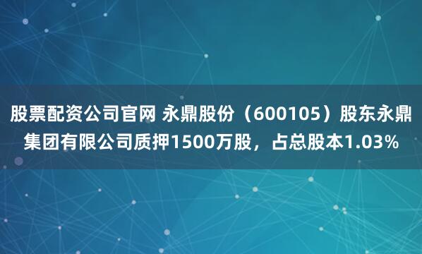 股票配资公司官网 永鼎股份（600105）股东永鼎集团有限公司质押1500万股，占总股本1.03%