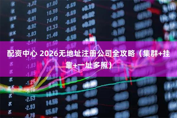 配资中心 2026无地址注册公司全攻略（集群+挂靠+一址多照）