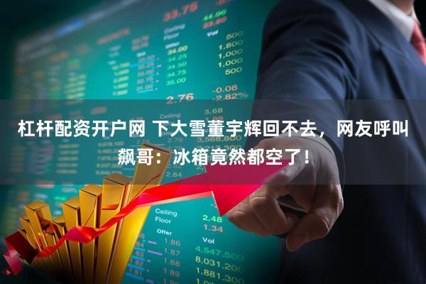 杠杆配资开户网 下大雪董宇辉回不去，网友呼叫飙哥：冰箱竟然都空了！