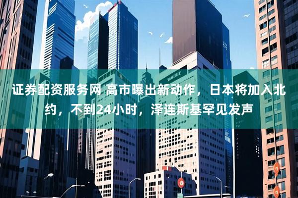 证券配资服务网 高市曝出新动作，日本将加入北约，不到24小时，泽连斯基罕见发声