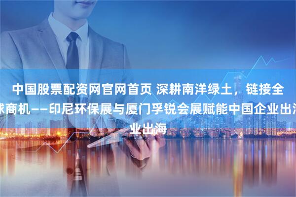 中国股票配资网官网首页 深耕南洋绿土，链接全球商机——印尼环保展与厦门孚锐会展赋能中国企业出海