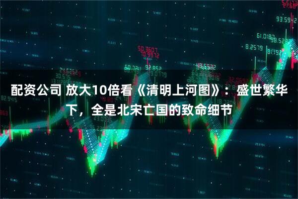 配资公司 放大10倍看《清明上河图》：盛世繁华下，全是北宋亡国的致命细节