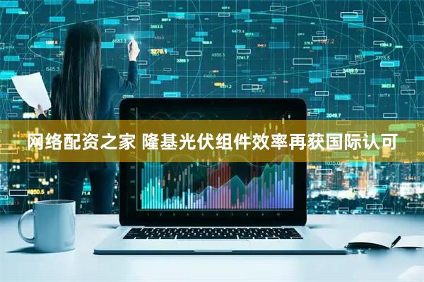 网络配资之家 隆基光伏组件效率再获国际认可