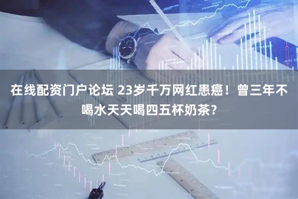 在线配资门户论坛 23岁千万网红患癌！曾三年不喝水天天喝四五杯奶茶？